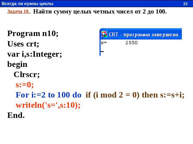 Задача 10. Найти сумму целых четных чисел от 2 до 100. Program n10; Uses crt; var i,s:Integer; begin Clrscr; s:=0; For i:=2 to 100 do if (i mod 2 = 0) then s:=s+i; writeln('s=',s:10); End.