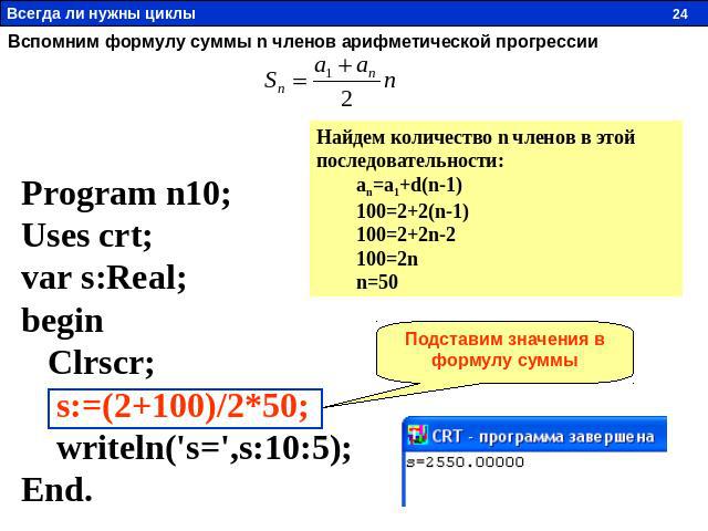 Вспомним формулу суммы n членов арифметической прогрессии Program n10; Uses crt; var s:Real; begin Clrscr; s:=(2+100)/2*50; writeln('s=',s:10:5); End. Найдем количество n членов в этой последовательности: an=a1+d(n-1) 100=2+2(n-1) 100=2+2n-2 100=2n …
