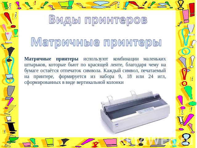 Матричные принтеры используют комбинации маленьких штырьков, которые бьют по красящей ленте, благодаря чему на бумаге остаётся отпечаток символа. Каждый символ, печатаемый на принтере, формируется из набора 9, 18 или 24 игл, сформированных в виде ве…