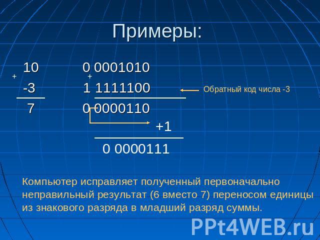 Примеры: 10 0 0001010 10 0 0001010 -3 1 1111100 Обратный код числа -3 7 0 0000110 Компьютер исправляет полученный первоначально неправильный результат (6 вместо 7) переносом единицы из знакового разряда в младший разряд суммы.