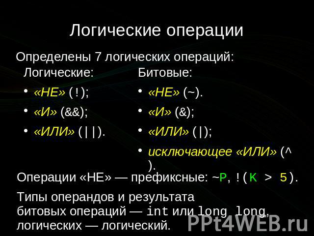 Логические операции Определены 7 логических операций: Логические: «НЕ» (!); «И» (&&); «ИЛИ» (||). Битовые: «НЕ» (~). «И» (&); «ИЛИ» (|); исключающее «ИЛИ» (^). Операции «НЕ» — префиксные: ~P, !(K > 5). Типы операндов и результата битовых операций — …