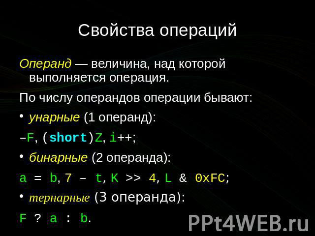 Свойства операций Операнд — величина, над которой выполняется операция. По числу операндов операции бывают: унарные (1 операнд): –F, (short)Z, i++; бинарные (2 операнда): a = b, 7 – t, K >> 4, L & 0xFC; тернарные (3 операнда): F …