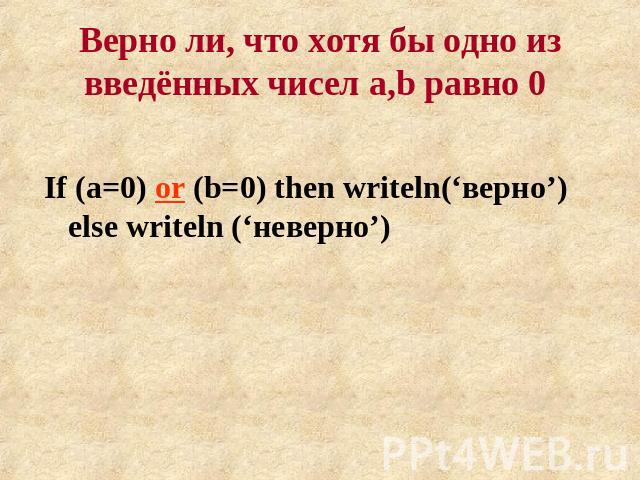 Верно ли, что хотя бы одно из введённых чисел a,b равно 0 If (a=0) or (b=0) then writeln(‘верно’) else writeln (‘неверно’)