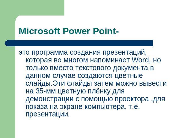 Microsoft Power Point- это программа создания презентаций, которая во многом напоминает Word, но только вместо текстового документа в данном случае создаются цветные слайды.Эти слайды затем можно вывести на 35-мм цветную плёнку для демонстрации с по…
