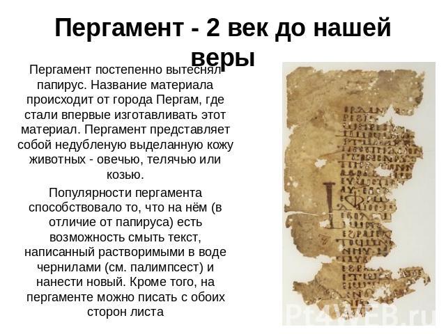 Пергамент - 2 век до нашей веры Пергамент постепенно вытеснял папирус. Название материала происходит от города Пергам, где стали впервые изготавливать этот материал. Пергамент представляет собой недубленую выделанную кожу животных - овечью, телячью …