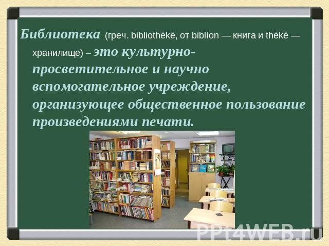 Библиотека (греч. bibliothēkē, от biblíon — книга и thēkē — хранилище) – это культурно-просветительное и научно вспомогательное учреждение, организующее общественное пользование произведениями печати.