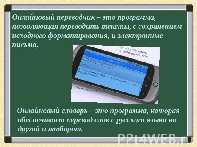 Онлайновый переводчик – это программа, позволяющая переводить тексты, с сохранением исходного форматирования, и электронные письма. Онлайновый словарь – это программа, которая обеспечивает перевод слов с русского языка на другой и наоборот.