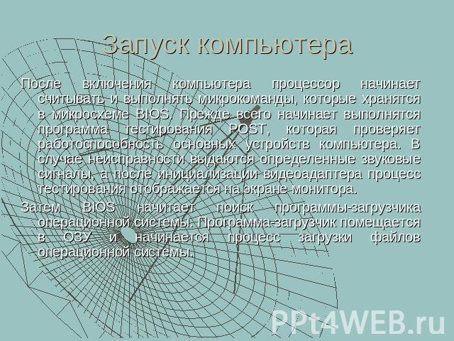 Запуск компьютера После включения компьютера процессор начинает считывать и выполнять микрокоманды, которые хранятся в микросхеме BIOS. Прежде всего начинает выполнятся программа тестирования POST, которая проверяет работоспособность основных устрой…