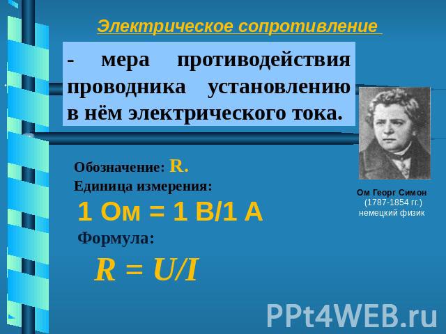 Электрическое сопротивление- мера противодействия проводника установлению в нём электрического тока. Обозначение: R.  Единица измерения: 1 Ом = 1 В/1 A Формула: R = U/I Ом Георг Симон (1787-1854 гг.) немецкий физик
