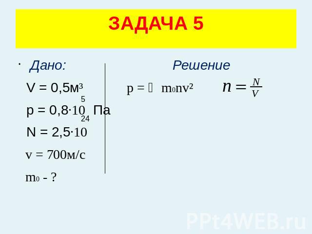 ЗАДАЧА 5 Дано: Решение V = 0,5м³ p = ⅓m0nv² p = 0,8·10 Па N = 2,5·10 v = 700м/с m0 - ?