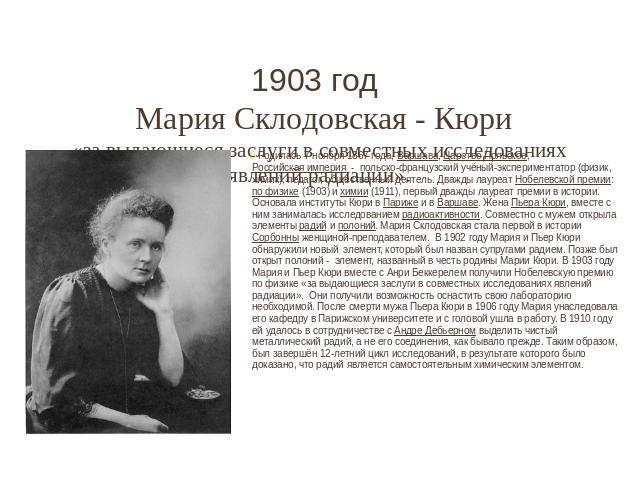 1903 год Мария Склодовская - Кюри «за выдающиеся заслуги в совместных исследованиях явлений радиации». Родилась 7 ноября 1867 года, Варшава, Царство Польское, Российская империя  - польско-французский учёный-экспериментатор (физик, химик), педа…