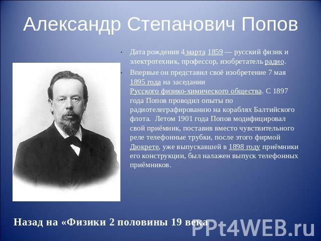 Александр Степанович Попов Дата рождения 4 марта 1859 — русский физик и электротехник, профессор, изобретатель радио. Впервые он представил своё изобретение 7 мая 1895 года на заседании Русского физико-химического общества. С 1897 года Поп…