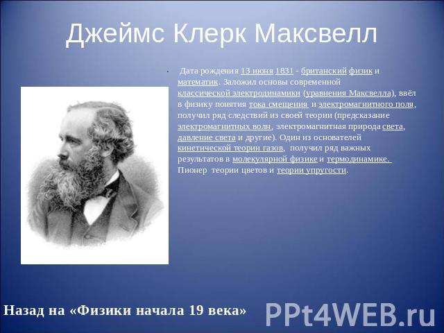 Джеймс Клерк Максвелл Дата рождения 13 июня 1831 - британский физик и математик. Заложил основы современной классической электродинамики (уравнения Максвелла), ввёл в физику понятия тока смещения и электромагнитного поля, получил ряд следствий из св…