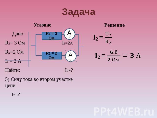 Задача Условие Дано: R1= 3 Ом I1=2А R2=2 Ом I1 = 2 А Найти: I2 -? 5) Силу тока во втором участке цепи I2 -? Решение
