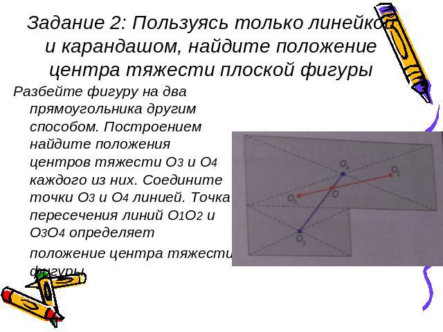 Задание 2: Пользуясь только линейкой и карандашом, найдите положение центра тяжести плоской фигуры Разбейте фигуру на два прямоугольника другим способом. Построением найдите положения центров тяжести О3 и О4 каждого из них. Соедините точки О3 и О4 л…