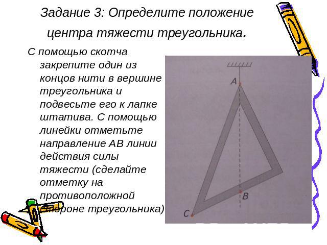 Задание 3: Определите положение центра тяжести треугольника. С помощью скотча закрепите один из концов нити в вершине треугольника и подвесьте его к лапке штатива. С помощью линейки отметьте направление АВ линии действия силы тяжести (сделайте отмет…