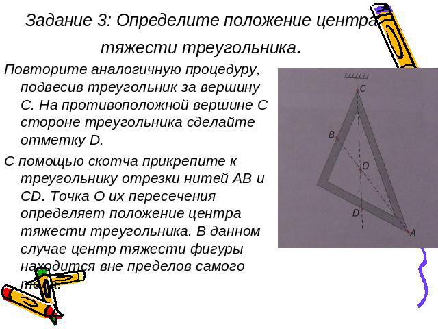 Задание 3: Определите положение центра тяжести треугольника. Повторите аналогичную процедуру, подвесив треугольник за вершину С. На противоположной вершине С стороне треугольника сделайте отметку D. С помощью скотча прикрепите к треугольнику отрезки…