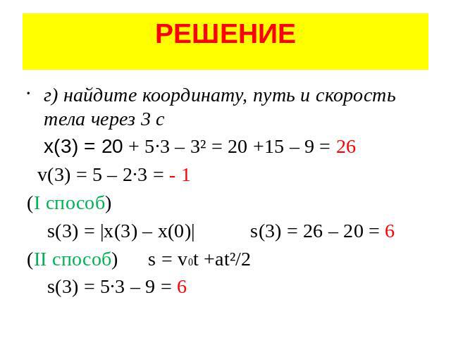 РЕШЕНИЕ г) найдите координату, путь и скорость тела через 3 с x(3) = 20 + 5·3 – 3² = 20 +15 – 9 = 26 v(3) = 5 – 2·3 = - 1 (I способ) s(3) = |x(3) – x(0)| s(3) = 26 – 20 = 6 (II способ) s = v0t +at²/2 s(3) = 5·3 – 9 = 6