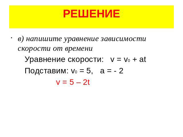 РЕШЕНИЕ в) напишите уравнение зависимости скорости от времени Уравнение скорости: v = v0 + at Подставим: v0 = 5, а = - 2 v = 5 – 2t