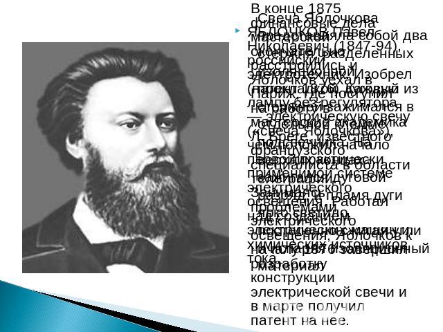 ЯБЛОЧКОВ Павел Николаевич (1847-94), российский электротехник. Изобрел (патент 1876) дуговую лампу без регулятора — электрическую свечу («свеча Яблочкова»), чем положил начало первой практически применимой системе электрического освещения. Работал н…