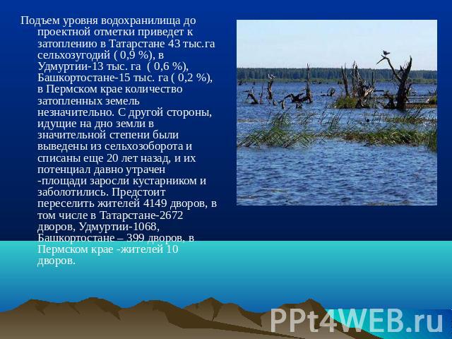 Подъем уровня водохранилища до проектной отметки приведет к затоплению в Татарстане 43 тыс.га сельхозугодий ( 0,9 %), в Удмуртии-13 тыс. га ( 0,6 %), Башкортостане-15 тыс. га ( 0,2 %), в Пермском крае количество затопленных земель незначительно. С д…