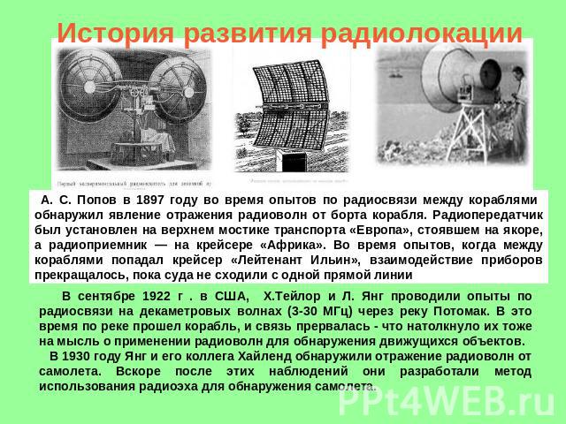 История развития радиолокации А. С. Попов в 1897 году во время опытов по радиосвязи между кораблями обнаружил явление отражения радиоволн от борта корабля. Радиопередатчик был установлен на верхнем мостике транспорта «Европа», стоявшем на якоре, а р…