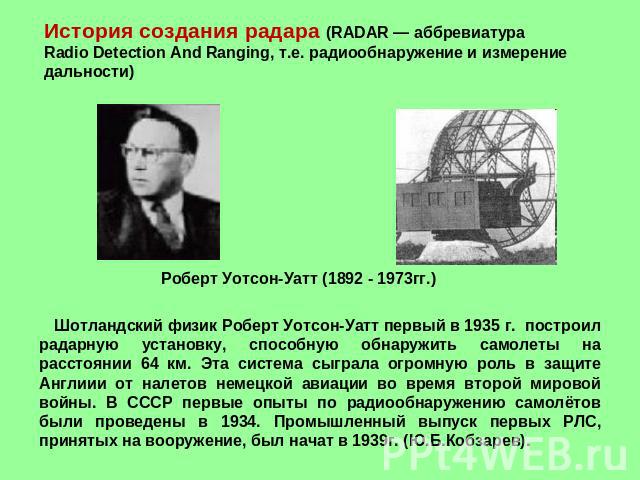 История создания радара (RADAR — аббревиатура Radio Detection And Ranging, т.е. радиообнаружение и измерение дальности) Роберт Уотсон-Уатт (1892 - 1973гг.) Шотландский физик Роберт Уотсон-Уатт первый в 1935 г. построил радарную установку, способную …