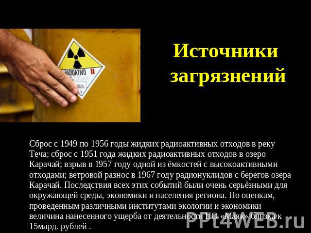 Источники загрязнений Сброс с 1949 по 1956 годы жидких радиоактивных отходов в реку Теча; сброс с 1951 года жидких радиоактивных отходов в озеро Карачай; взрыв в 1957 году одной из ёмкостей с высокоактивными отходами; ветровой разнос в 1967 году рад…