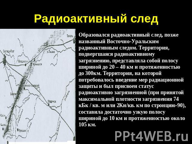 Радиоактивный след Образовался радиоактивный след, позже названный Восточно-Уральским радиоактивным следом. Территория, подвергшаяся радиоактивному загрязнению, представляла собой полосу шириной до 20 – 40 км и протяженностью до 300км. Территория, н…