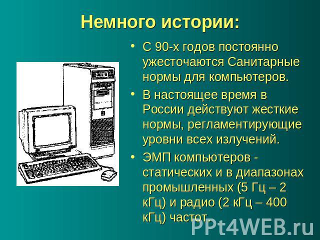Немного истории: С 90-х годов постоянно ужесточаются Санитарные нормы для компьютеров. В настоящее время в России действуют жесткие нормы, регламентирующие уровни всех излучений. ЭМП компьютеров - статических и в диапазонах промышленных (5 Гц – 2 кГ…