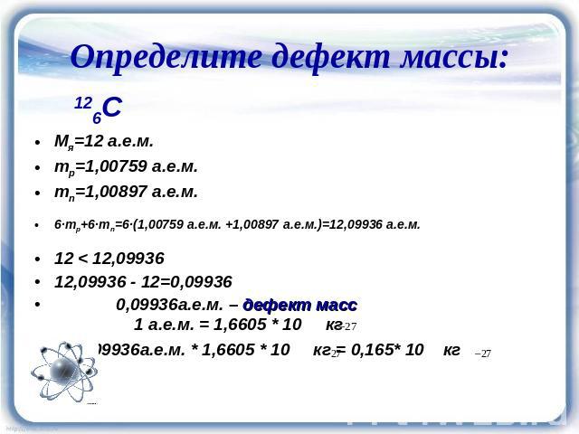 Определите дефект массы: 126C Мя=12 а.е.м. mp=1,00759 а.е.м. mn=1,00897 а.е.м. 6·mp+6·mn=6·(1,00759 а.е.м. +1,00897 а.е.м.)=12,09936 а.е.м. 12 < 12,09936 12,09936 - 12=0,09936 0,09936а.е.м. – дефект масс 1 а.е.м. = 1,6605 * 10 кг 0,09936а.е.м. * …