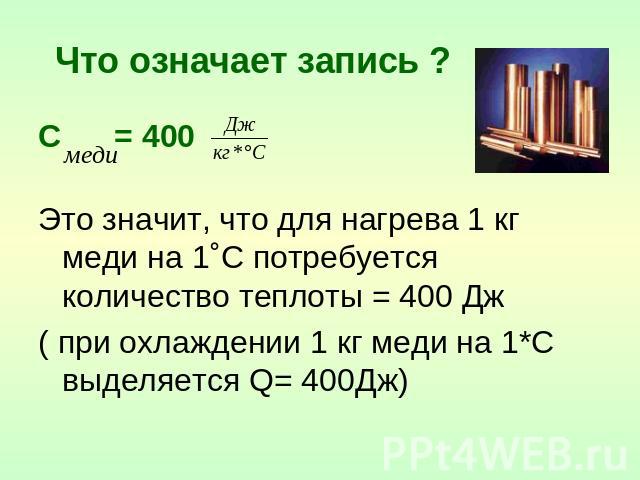 Что означает запись ? С = 400 Это значит, что для нагрева 1 кг меди на 1˚С потребуется количество теплоты = 400 Дж ( при охлаждении 1 кг меди на 1*С выделяется Q= 400Дж)