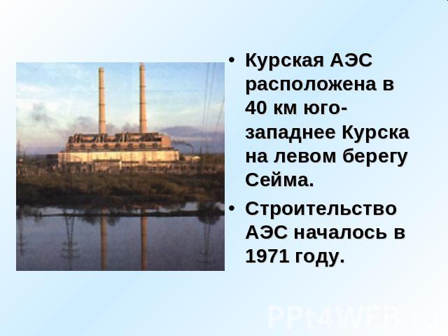 Курская АЭС расположена в 40 км юго-западнее Курска на левом берегу Сейма. Строительство АЭС началось в 1971 году.