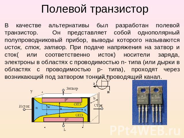 Полевой транзистор В качестве альтернативы был разработан полевой транзистор. Он представляет собой однополярный полупроводниковый прибор, выводы которого называются исток, сток, затвор. При подаче напряжения на затвор и сток( или соответственно ист…