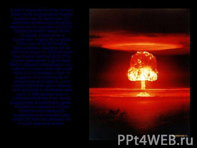 Самой мощной из испытанных бомб была водородная бомба мощностью 57 мегатонн (57 миллионов тонн тротилового эквивалента), создана в СССР. Среди разработчиков были Сахаров, Харитонов и Адамский. Утром 30 октября 1961 года в 11:32 бомба, сброшенная с в…