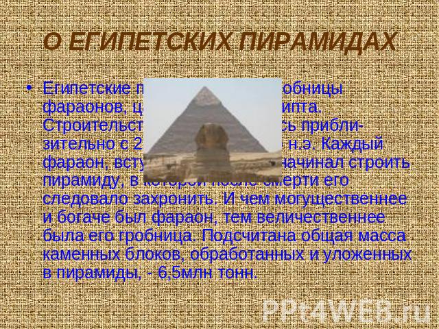 О ЕГИПЕТСКИХ ПИРАМИДАХ Египетские пирамиды – это гробницы фараонов, царей Древнего Египта. Строительство пирамид велось прибли-зительно с 2700 по 1800 гг. до н.э. Каждый фараон, вступив на престол, начинал строить пирамиду, в которой после смерти ег…