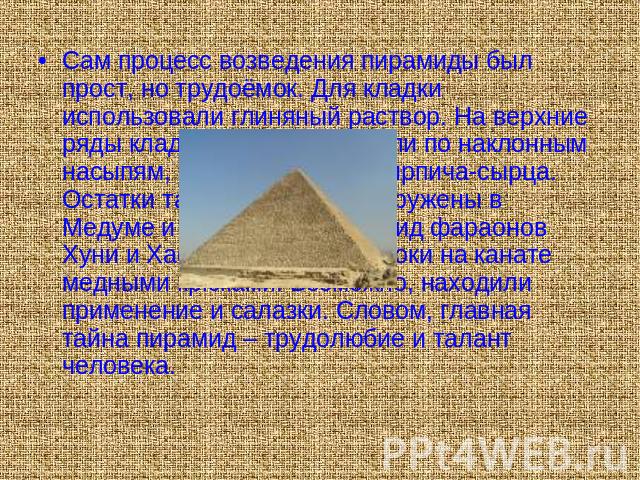 Сам процесс возведения пирамиды был прост, но трудоёмок. Для кладки использовали глиняный раствор. На верхние ряды кладки блоки поднимали по наклонным насыпям, сооружённым из кирпича-сырца. Остатки таких насыпей обнаружены в Медуме и Гизе, около пир…