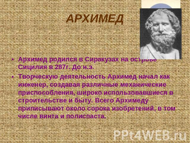 Архимед Архимед родился в Сиракузах на острове Сицилия в 287г. До н.э. Творческую деятельность Архимед начал как инженер, создавая различные механические приспособления, широко использовавшиеся в строительстве и быту. Всего Архимеду приписывают окол…
