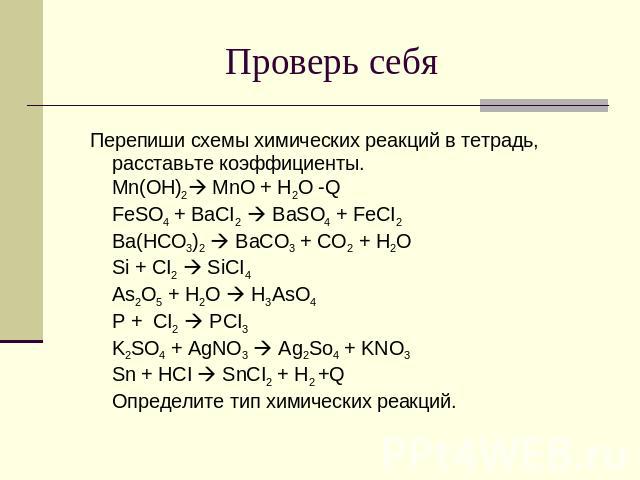 Проверь себя Перепиши схемы химических реакций в тетрадь, расставьте коэффициенты. Mn(OH)2 MnO + H2O -Q FeSO4 + BaCI2 BaSO4 + FeCI2 Ba(HCO3)2 BaCO3 + CO2 + H2O Si + CI2 SiCI4 As2O5 + H2O H3AsO4 P + CI2 PCI3 K2SO4 + AgNO3 Ag2So4 + KNO3 Sn + HCI SnCI2…