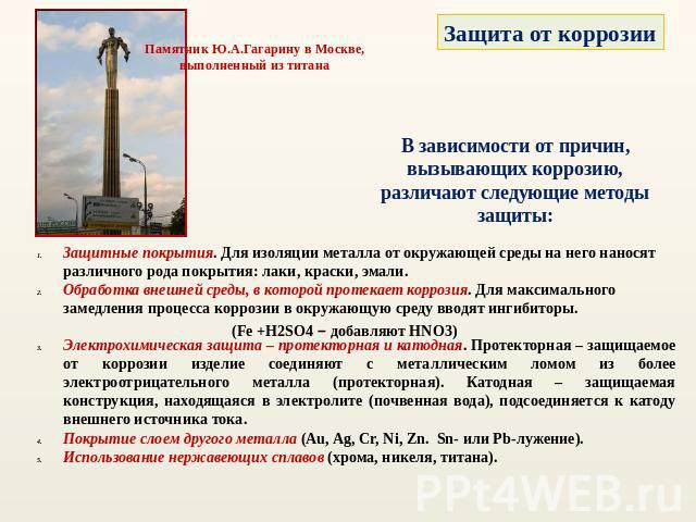 Памятник Ю.А.Гагарину в Москве, выполненный из титана Защита от коррозии В зависимости от причин, вызывающих коррозию, различают следующие методы защиты: Защитные покрытия. Для изоляции металла от окружающей среды на него наносят различного рода пок…