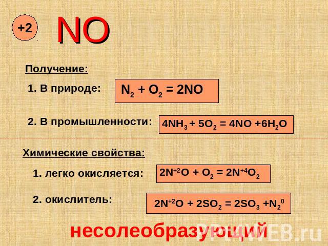 NO Получение: 1. В природе: N2 + O2 = 2NO 2. В промышленности: 4NH3 + 5O2 = 4NO +6H2O Химические свойства: 1. легко окисляется: 2N+2O + O2 = 2N+4O2 2. окислитель: 2N+2O + 2SO2 = 2SO3 +N20 несолеобразующий