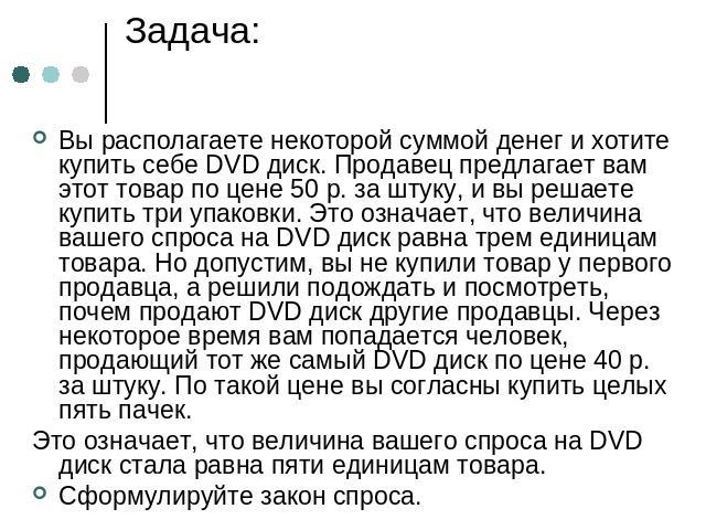 Задача: Вы располагаете некоторой суммой денег и хотите купить себе DVD диск. Продавец предлагает вам этот товар по цене 50 р. за штуку, и вы решаете купить три упаковки. Это означает, что величина вашего спроса на DVD диск равна трем единицам товар…