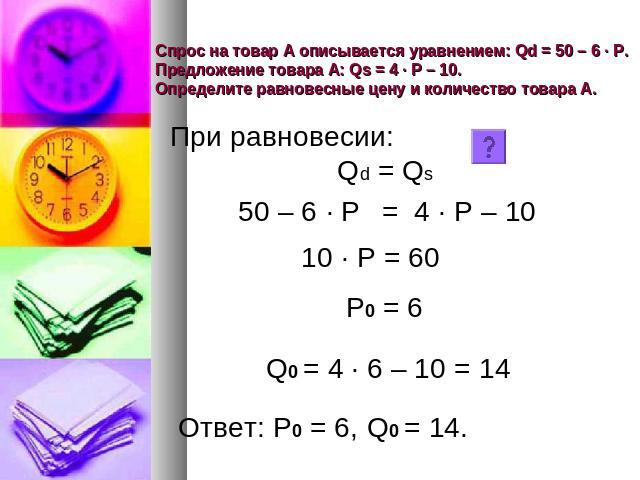 Спрос на товар А описывается уравнением: Qd = 50 – 6 · Р. Предложение товара А: Qs = 4 · Р – 10. Определите равновесные цену и количество товара А. При равновесии: Qd = Qs 50 – 6 · Р= 4 · Р – 10 10 · Р = 60 Р0 = 6 Q0 = 4 · 6 – 10 = 14 Ответ: Р0 = 6,…