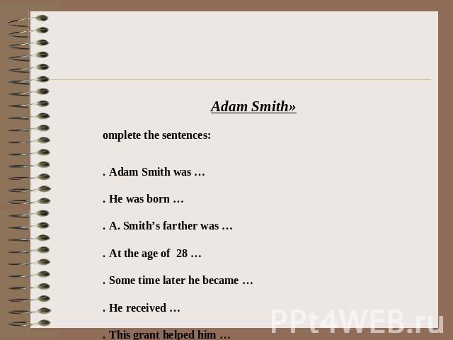 «Adam Smith» Complete the sentences: 1.   Adam Smith was … 2.   He was born … 3.   A. Smith’s farther was … 4.   At the age of 28 … 5.   Some time later he became … 6.   He received … 7.   This grant helped him … 8.   His work was … 9.   A. Smith ma…