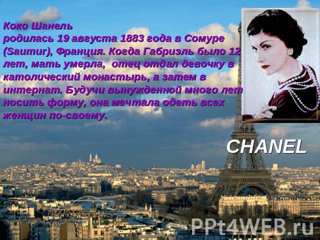 Коко Шанель родилась 19 августа 1883 года в Сомуре (Saumur), Франция. Когда Габриэль было 12 лет, мать умерла, отец отдал девочку в католический монастырь, а затем в интернат. Будучи вынужденной много лет носить форму, она мечтала одеть всех женщин …