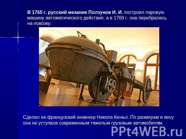 В 1765 г. русский механик Ползунов И. И. построил паровую машину автоматического действия, а в 1769 г. она перебралась на повозку. Сделал ее французский инженер Никола Кюньо. По размерам и весу она не уступала современным тяжелым грузовым автомобилям.