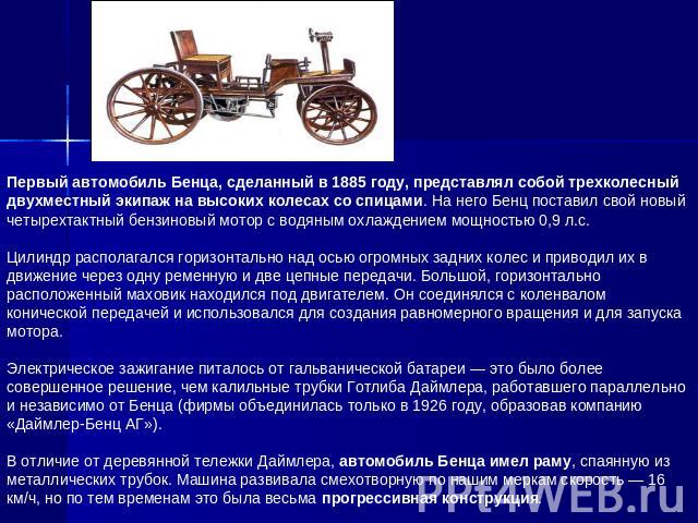 Первый автомобиль Бенца, сделанный в 1885 году, представлял собой трехколесный двухместный экипаж на высоких колесах со спицами. На него Бенц поставил свой новый четырехтактный бензиновый мотор с водяным охлаждением мощностью 0,9 л.с.Цилиндр распола…