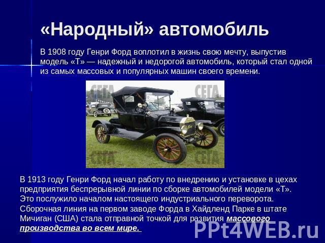 «Народный» автомобиль В 1908 году Генри Форд воплотил в жизнь свою мечту, выпустив модель «T» — надежный и недорогой автомобиль, который стал одной из самых массовых и популярных машин своего времени. В 1913 году Генри Форд начал работу по внедрению…