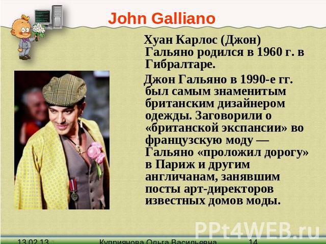 John Galliano Хуан Карлос (Джон) Гальяно родился в 1960 г. в Гибралтаре. Джон Гальяно в 1990-е гг. был самым знаменитым британским дизайнером одежды. Заговорили о «британской экспансии» во французскую моду — Гальяно «проложил дорогу» в Париж и други…