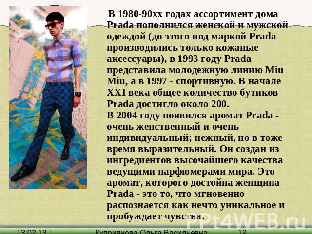 В 1980-90хх годах ассортимент дома Prada пополнился женской и мужской одеждой (до этого под маркой Prada производились только кожаные аксессуары), в 1993 году Prada представила молодежную линию Miu Miu, а в 1997 - спортивную. В начале XXI века общее…